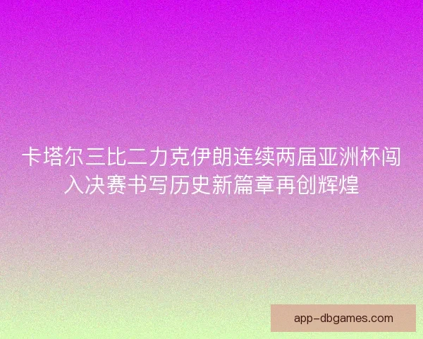 卡塔尔三比二力克伊朗连续两届亚洲杯闯入决赛书写历史新篇章再创辉煌